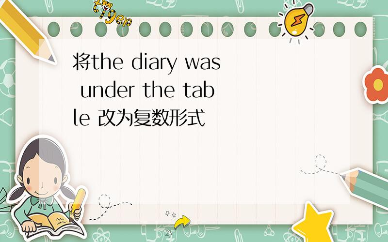 将the diary was under the table 改为复数形式