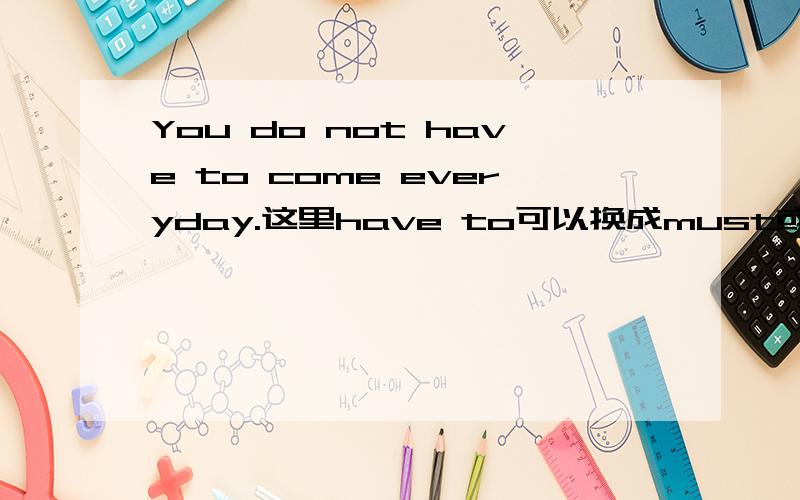 You do not have to come everyday.这里have to可以换成must或者need吗?为什么