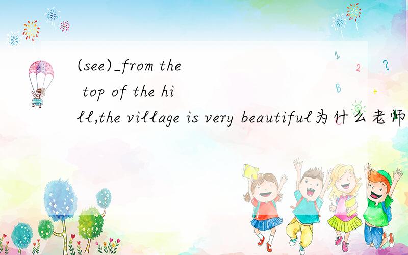(see)_from the top of the hill,the village is very beautiful为什么老师讲的seeing