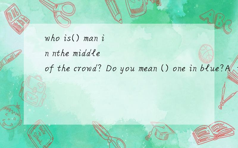who is() man in nthe middle of the crowd? Do you mean () one in blue?A  the   the        B  a        theC    a   不填         D    the      不填2 what's one fourth and a half, dou you know ?Yes,it's （）A two sixths                   B     thre