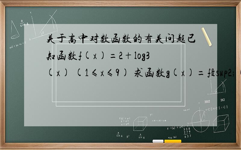 关于高中对数函数的有关问题已知函数f(x)=2+log3(x) (1≤x≤9) 求函数g(x)=f²(x)+f(x²）的最大值与最小值