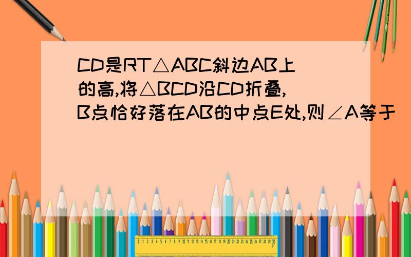CD是RT△ABC斜边AB上的高,将△BCD沿CD折叠,B点恰好落在AB的中点E处,则∠A等于