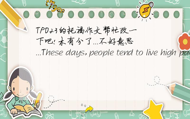 TPO23的托福作文帮忙改一下吧!木有分了...不好意思...These days,people tend to live high pace life.They tend to walk fast,eat fast,and even talk fast.This kind of actions is caused by the will of saving time.Some people,however,misund