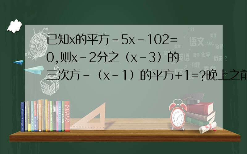 已知x的平方-5x-102=0,则x-2分之（x-3）的三次方-（x-1）的平方+1=?晚上之前,凭大家的聪明才智,很容易的啊,