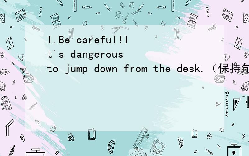 1.Be careful!It's dangerous to jump down from the desk.（保持句意基本不变）1.Be careful！It's dangerous to jump down from the desk.（保持句意基本不变）_____ _____!____ ____ down from the desk is dangerous.