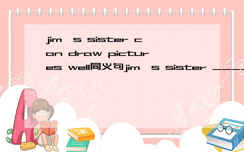 jim's sister can draw pictures well同义句jim's sister ______ _____ ______ draw pictures well