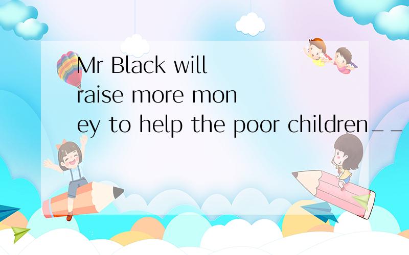 Mr Black will raise more money to help the poor children____.