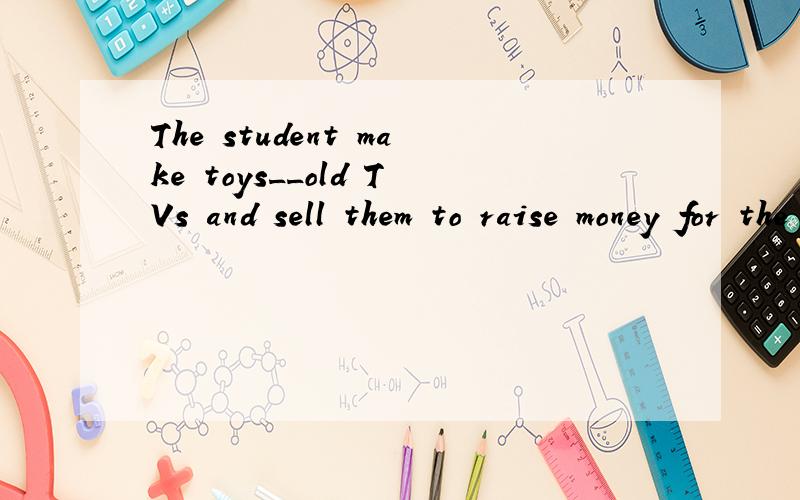 The student make toys__old TVs and sell them to raise money for the children in the poor areas.A out of B into C of D from