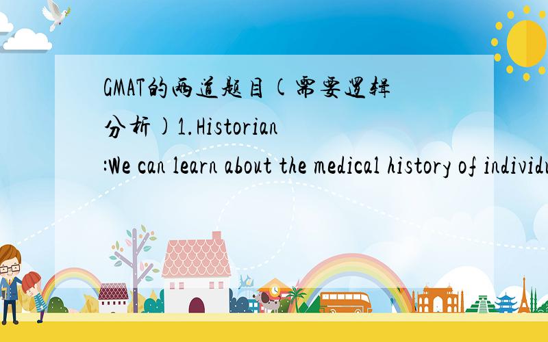 GMAT的两道题目(需要逻辑分析)1.Historian:We can learn about the medical history of individuals through chemical analysis of their hair.It is likely,for example,that Isaac Newton’s psychological problems were due to mercury poisoning; trac