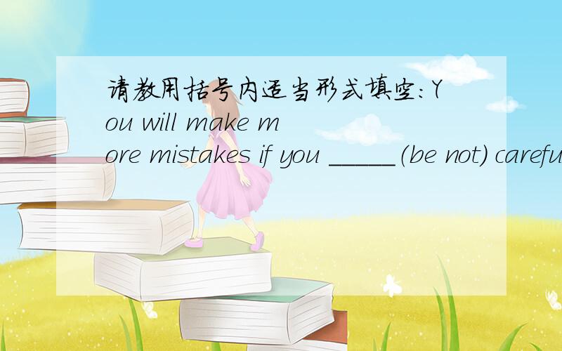 请教用括号内适当形式填空：You will make more mistakes if you _____（be not） careful.