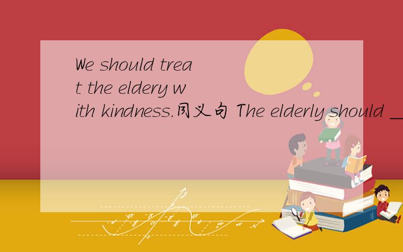 We should treat the eldery with kindness.同义句 The elderly should _______ _______ _______.