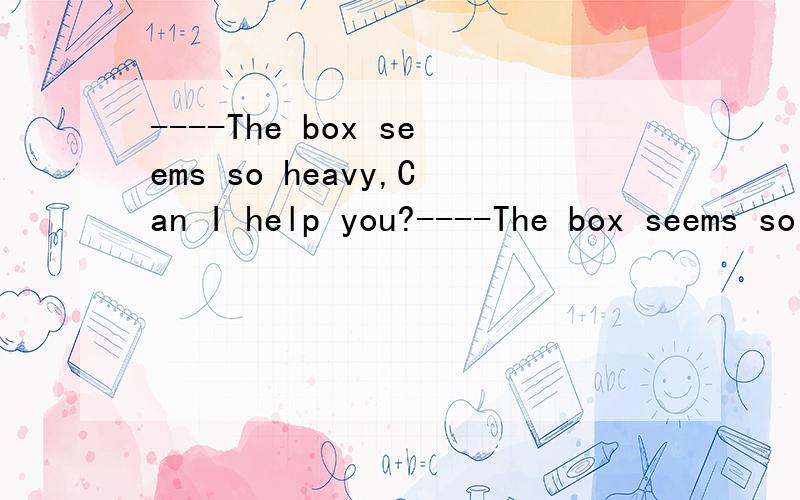 ----The box seems so heavy,Can I help you?----The box seems so heavy,Can I help you?----____,but I can make it all right.A.No,thanks.B.That's very kind of you.应该选哪个