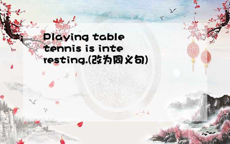 Playing table tennis is interesting.(改为同义句)
