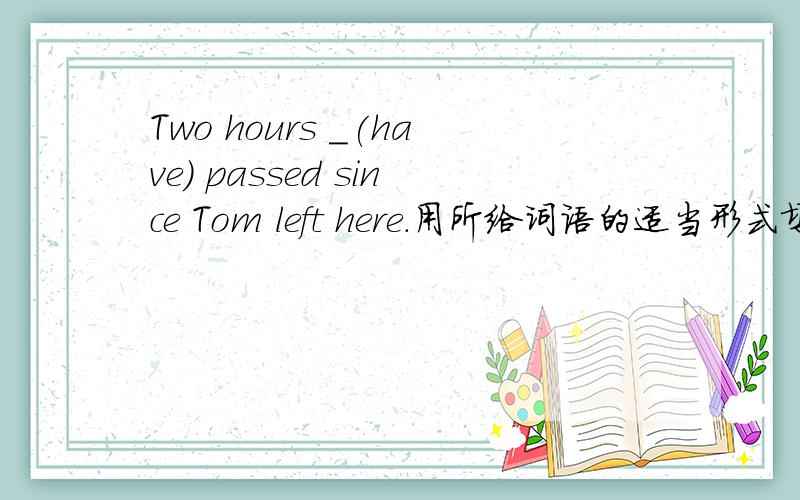 Two hours _(have) passed since Tom left here.用所给词语的适当形式填空并请讲出为什么