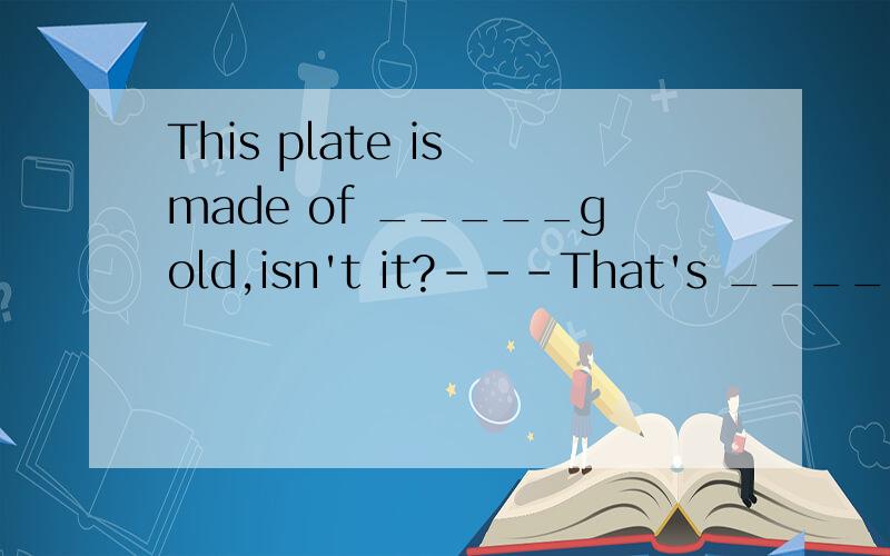 This plate is made of _____gold,isn't it?---That's _____.It costs much money.A.true;real B.real ;really C.real ;true D.true;really
