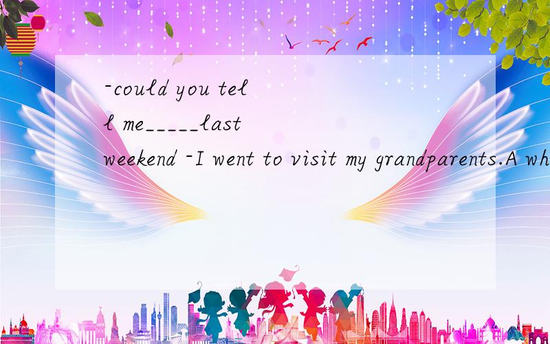 -could you tell me_____last weekend -I went to visit my grandparents.A where did you go B where you went C where have you been D where you have been