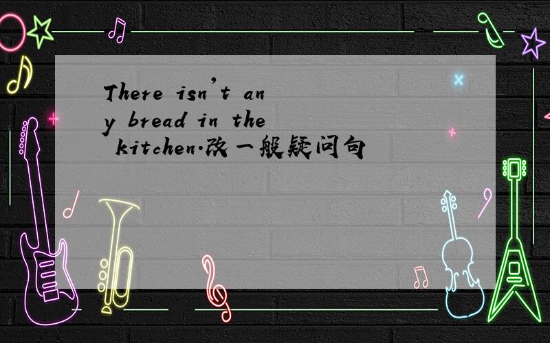There isn't any bread in the kitchen.改一般疑问句