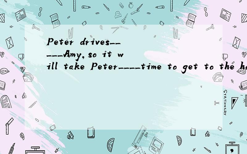 Peter drives_____Amy,so it will take Peter____time to get to the hotel.A.much faster than;less B.more slowly than;less C.as fast as;more Das slowly as;more