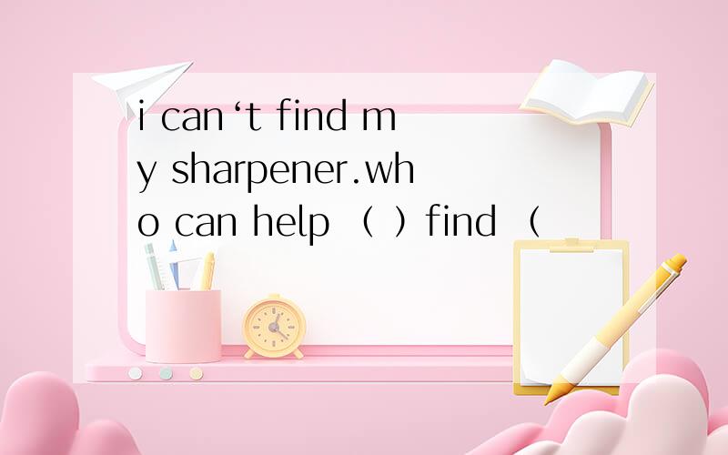 i can‘t find my sharpener.who can help （ ）find （