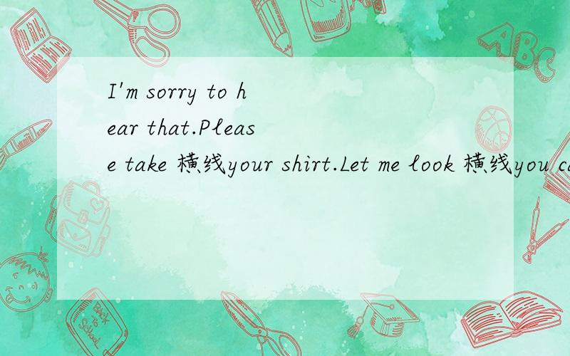 I'm sorry to hear that.Please take 横线your shirt.Let me look 横线you carefully.补充完整