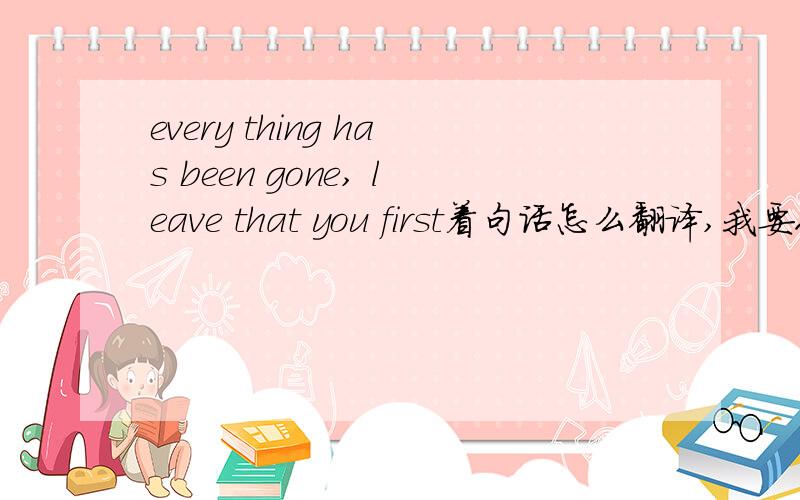 every thing has been gone, leave that you first着句话怎么翻译,我要人工翻译的·!