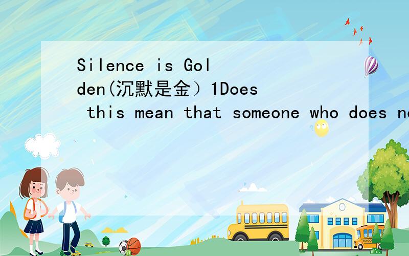 Silence is Golden(沉默是金）1Does this mean that someone who does not talk will become wealthy?(这是否意味着不说话的人就是富有的?）2Gold is something precious.How does this apply to the meaning of this proverb?(金子是宝贵