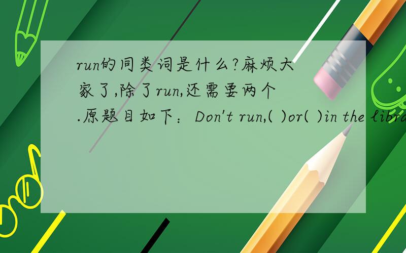 run的同类词是什么?麻烦大家了,除了run,还需要两个.原题目如下：Don't run,( )or( )in the librart.