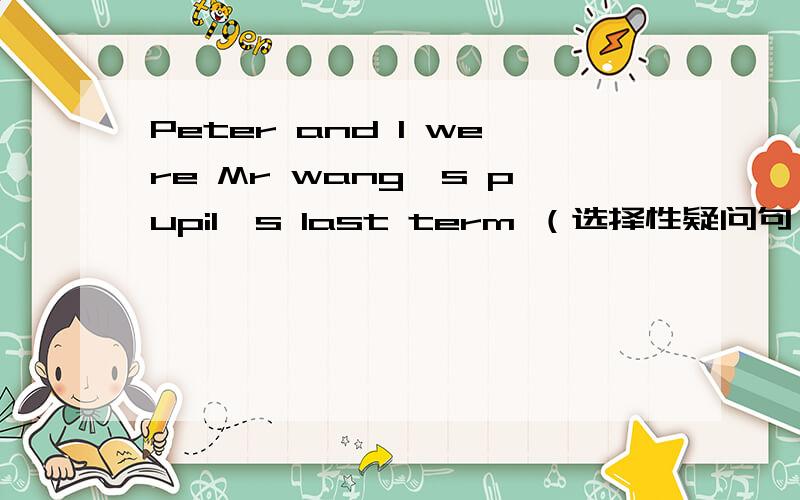Peter and l were Mr wang's pupil's last term （选择性疑问句,特殊疑问句）