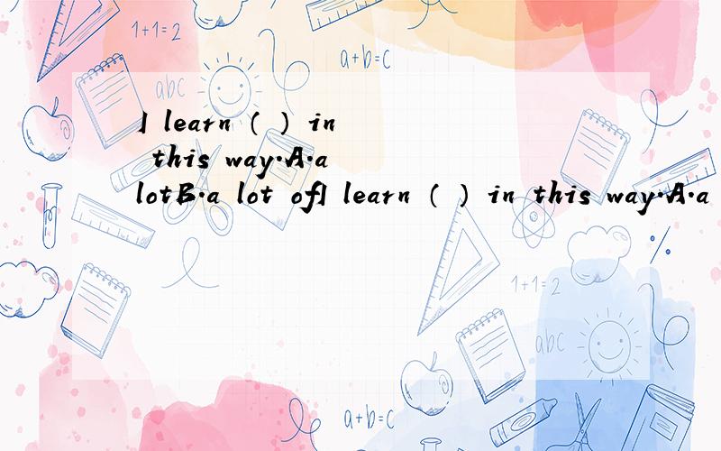 I learn （ ） in this way.A.a lotB.a lot ofI learn （ ） in this way.A.a lotB.a lot of C.lots of 要讲原因或句型