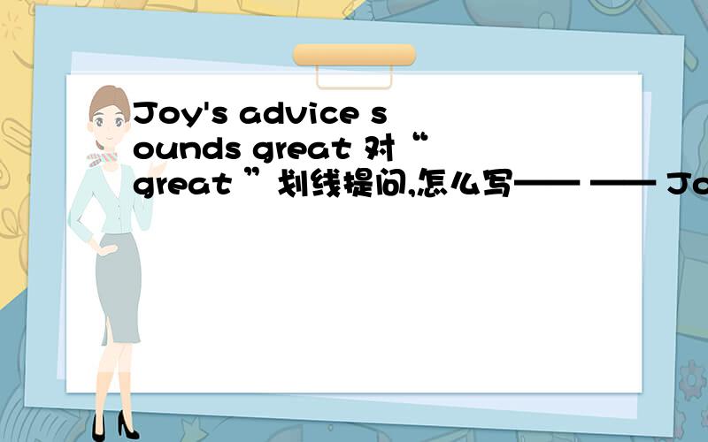 Joy's advice sounds great 对“great ”划线提问,怎么写—— —— Joy's advice sound?