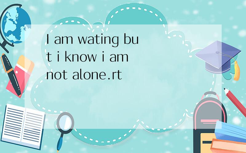I am wating but i know i am not alone.rt