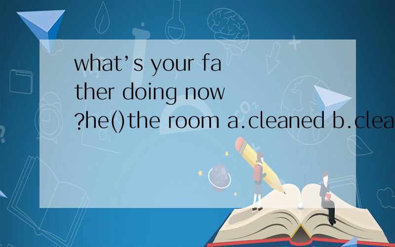 what’s your father doing now?he()the room a.cleaned b.cleans c.has cleaned d.is cleaning