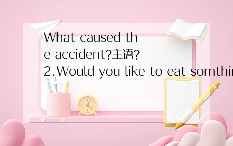 What caused the accident?主语?2.Would you like to eat somthing 语法角度来说,没有错误吧?类似 Would you like to drink a cup of tea?