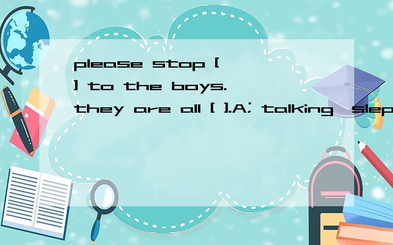 please stop [ ] to the boys.they are all [ ].A; talking,sleptB;to talk,asleepC;talking,sleepingD;to talk,sleeping必须有理由