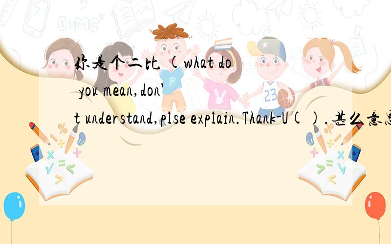 你是个二比 (what do you mean,don't understand,plse explain.Thank-U().甚么意思?(我不是你们的中国人民).