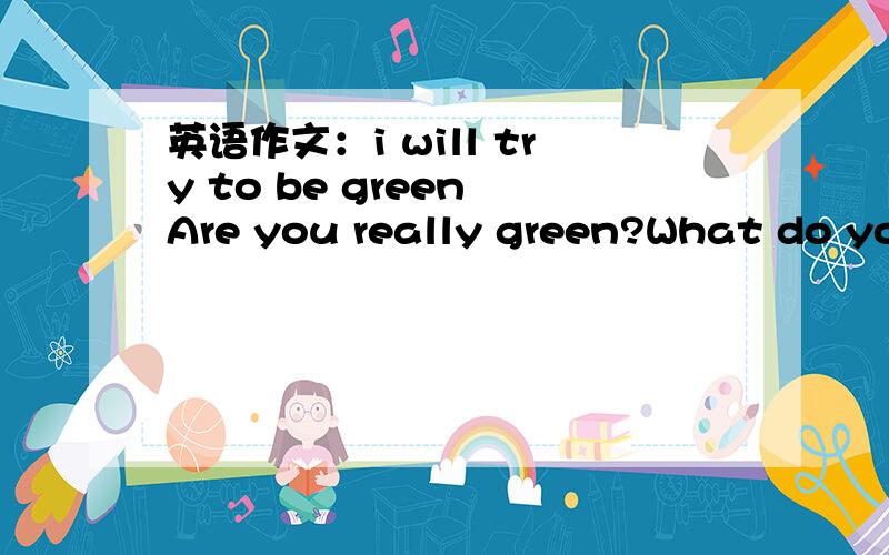 英语作文：i will try to be green Are you really green?What do you usually do in your daily life?Do you do something good protect our environment?Do you stiil have some bad habits?What will you do next?呃……一两百词就够了,谢谢了（