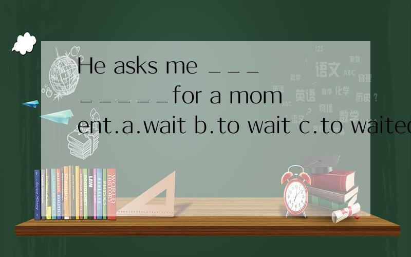 He asks me ________for a moment.a.wait b.to wait c.to waited d.to waiting