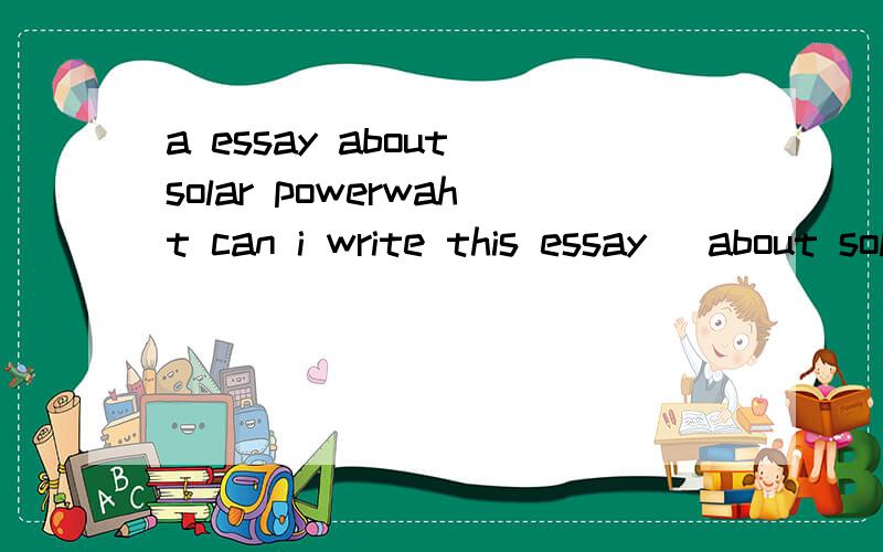 a essay about solar powerwaht can i write this essay (about solar power)