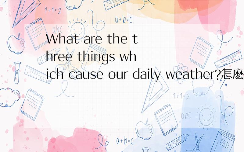 What are the three things which cause our daily weather?怎麽回答?用英语回答！！！