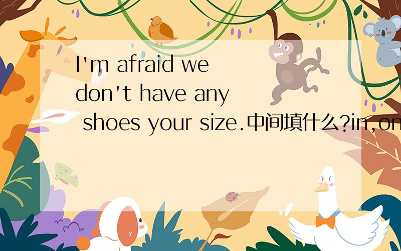 I'm afraid we don't have any shoes your size.中间填什么?in,on,with,还是from?要说明理由