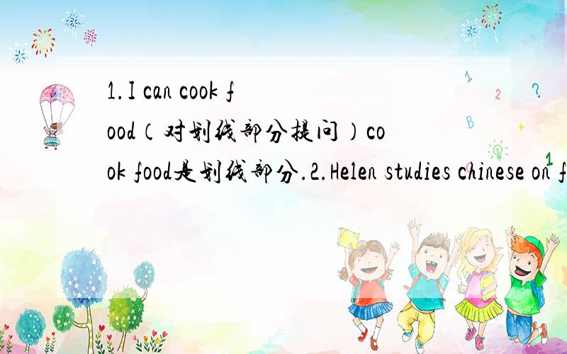 1.I can cook food（对划线部分提问）cook food是划线部分.2.Helen studies chinese on friday evenings (改为否定句)3.My dirthday is on may the eighth.(改为一般疑问句,并作否定回答)4.are there any pictures on the walls of you