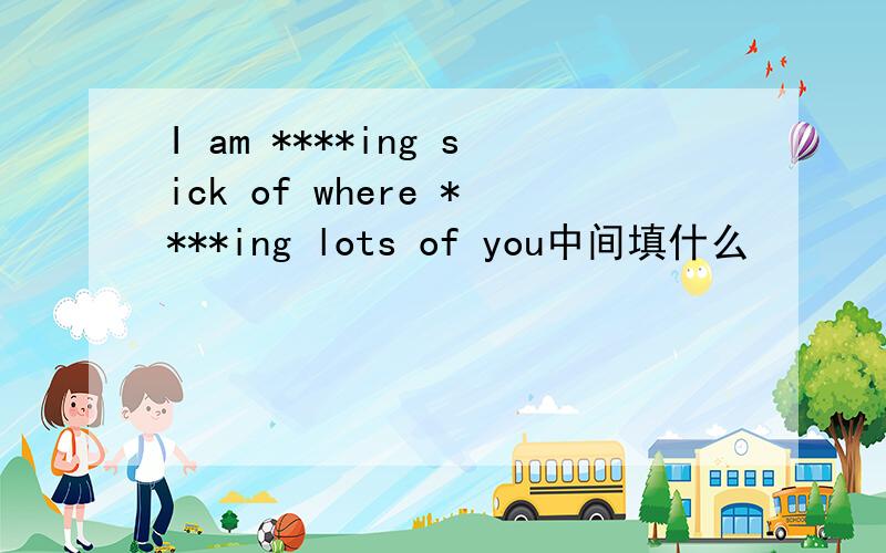 I am ****ing sick of where ****ing lots of you中间填什么