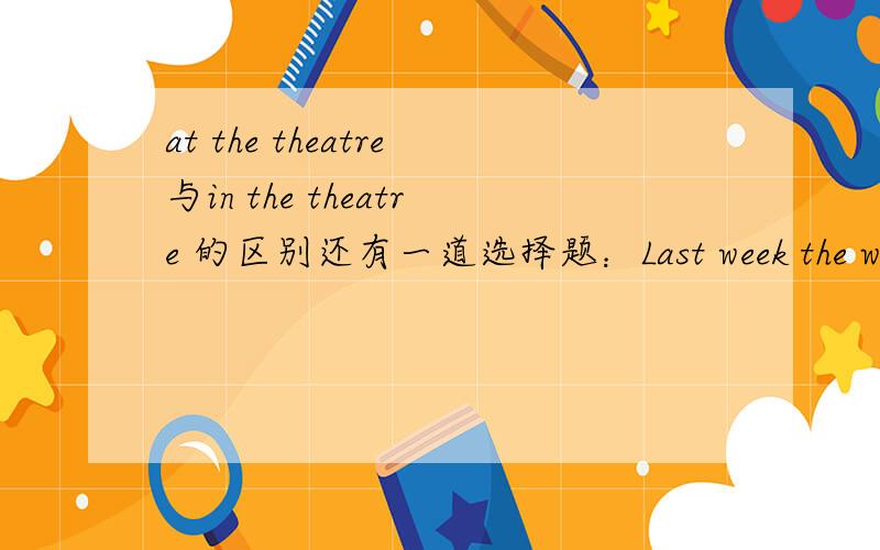 at the theatre与in the theatre 的区别还有一道选择题：Last week the writer went to the theatre.He was（ ）the theatre. A.to B.at C.into D.on.