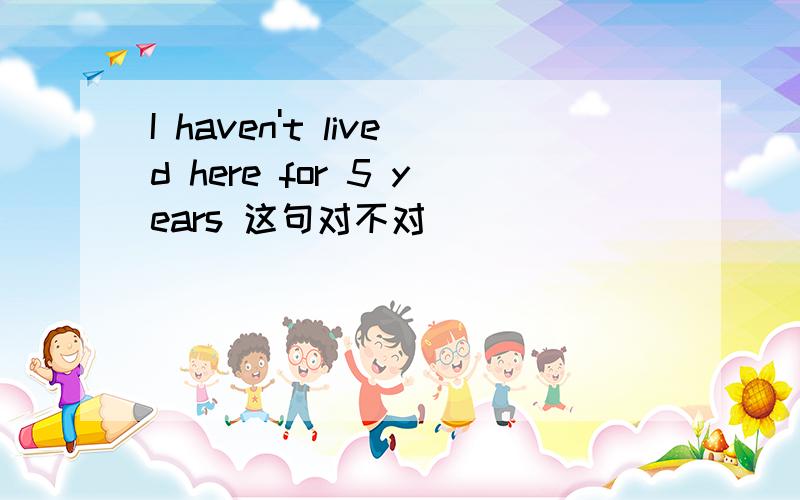 I haven't lived here for 5 years 这句对不对