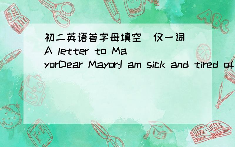 初二英语首字母填空(仅一词)A letter to MayorDear Mayor:I am sick and tired of the traffic in this city!It is so bad that I can never get a______ in time .