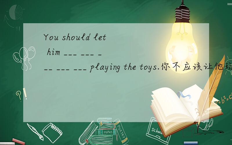 You should let him ___ ___ ___ ___ ___ playing the toys.你不应该让他玩娃娃,而应该让他去读书.