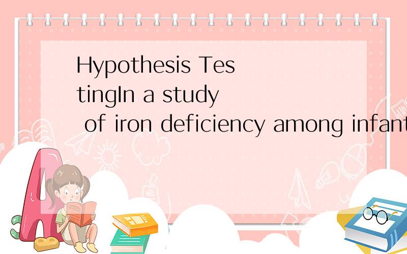 Hypothesis TestingIn a study of iron deficiency among infants, the blood hemoglobin levels were compared between two samples of infants, who follow different feeding regimes. One group consisted of breast fed infants, while the other group was fed wi