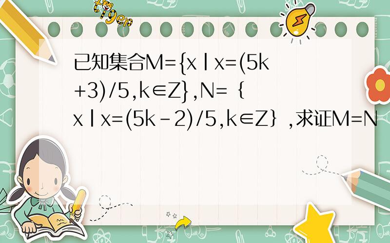 已知集合M={x丨x=(5k+3)/5,k∈Z},N=｛x丨x=(5k-2)/5,k∈Z｝,求证M=N