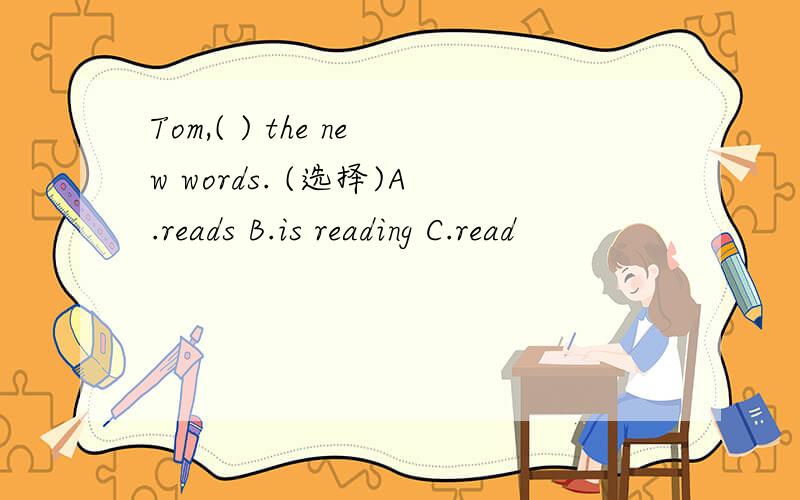 Tom,( ) the new words. (选择)A.reads B.is reading C.read