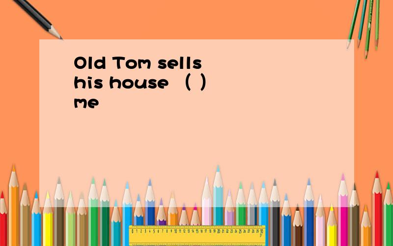 Old Tom sells his house （ ） me